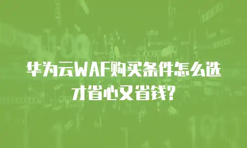 华为云WAF购买条件怎么选才省心又省钱？