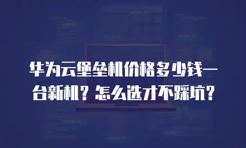 华为云堡垒机价格多少钱一台新机？怎么选才不踩坑？