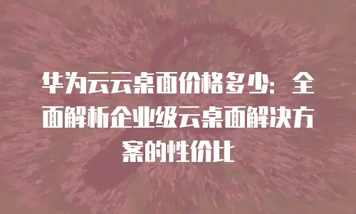 华为云云桌面价格多少：全面解析企业级云桌面解决方案的性价比