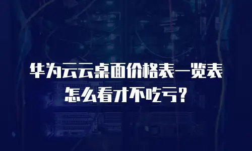 华为云云桌面价格表一览表怎么看才不吃亏？