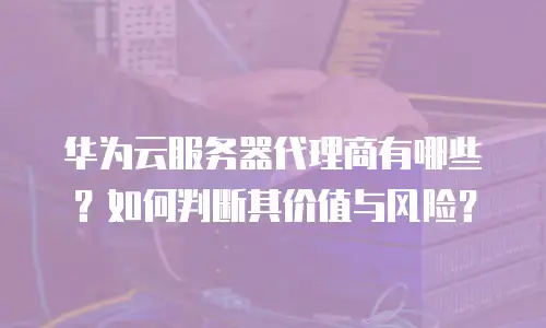 华为云服务器代理商有哪些？如何判断其价值与风险？