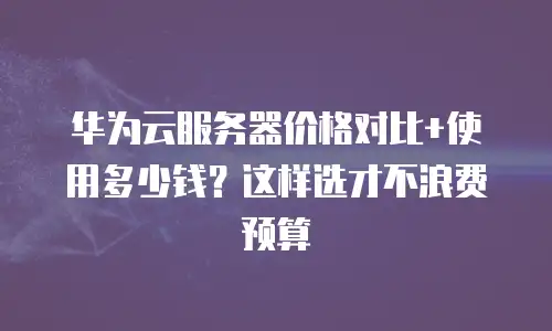 华为云服务器价格对比+使用多少钱？这样选才不浪费预算