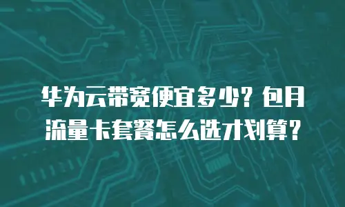 华为云带宽便宜多少？包月流量卡套餐怎么选才划算？