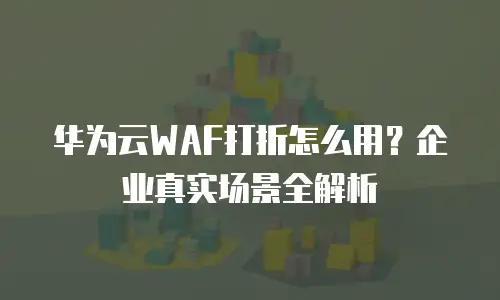 华为云WAF打折怎么用？企业真实场景全解析