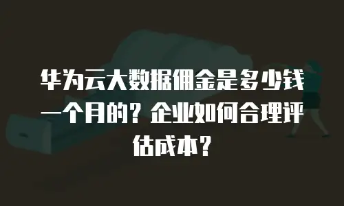 华为云大数据佣金是多少钱一个月的？企业如何合理评估成本？