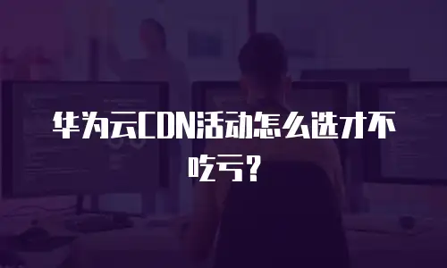 华为云CDN活动怎么选才不吃亏？
