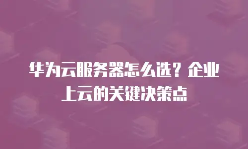 华为云服务器怎么选？企业上云的关键决策点