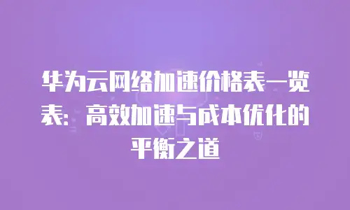 华为云网络加速价格表一览表：高效加速与成本优化的平衡之道