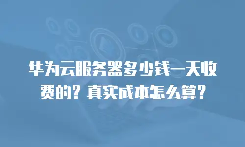 华为云服务器多少钱一天收费的？真实成本怎么算？