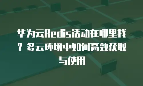 华为云Redis活动在哪里找？多云环境中如何高效获取与使用