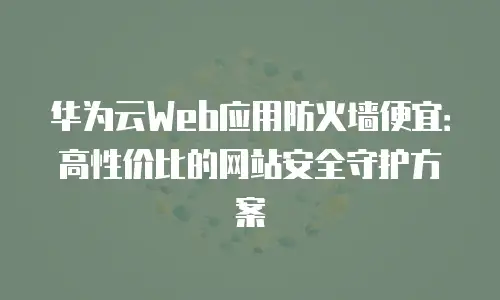 华为云Web应用防火墙便宜：高性价比的网站安全守护方案
