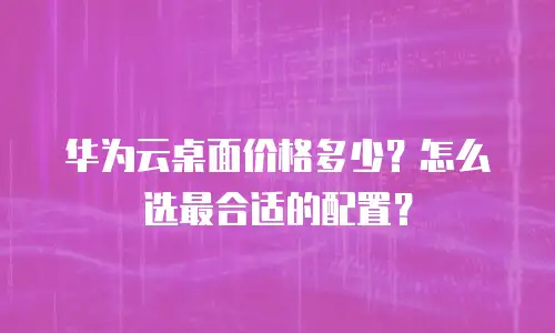 华为云桌面价格多少？怎么选最合适的配置？