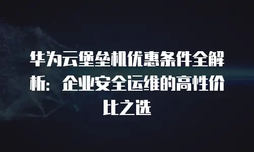 华为云堡垒机优惠条件全解析：企业安全运维的高性价比之选