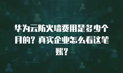 华为云防火墙费用是多少个月的？真实企业怎么看这笔账？