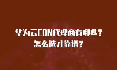 华为云CDN代理商有哪些？怎么选才靠谱？
