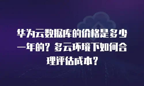 华为云数据库的价格是多少一年的？多云环境下如何合理评估成本？