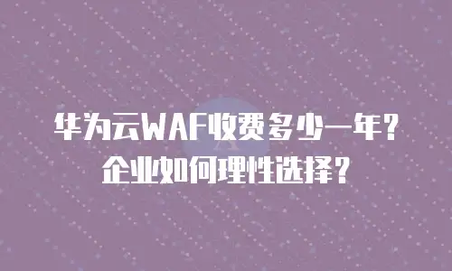 华为云WAF收费多少一年？企业如何理性选择？