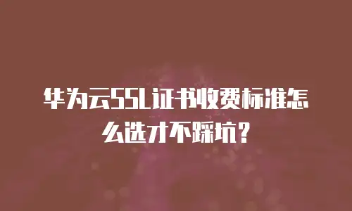 华为云SSL证书收费标准怎么选才不踩坑？