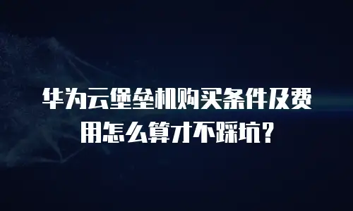 华为云堡垒机购买条件及费用怎么算才不踩坑？