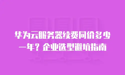 华为云服务器续费同价多少一年？企业选型避坑指南