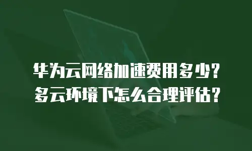 华为云网络加速费用多少？多云环境下怎么合理评估？