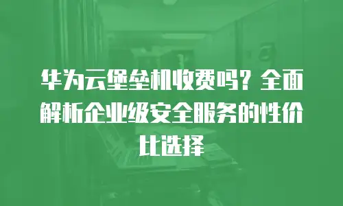 华为云堡垒机收费吗？全面解析企业级安全服务的性价比选择