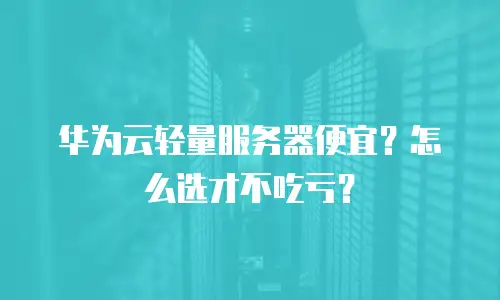 华为云轻量服务器便宜？怎么选才不吃亏？