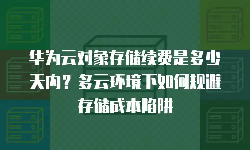 华为云对象存储续费是多少天内？多云环境下如何规避存储成本陷阱