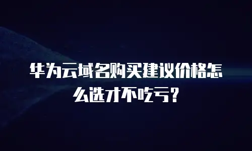 华为云域名购买建议价格怎么选才不吃亏？