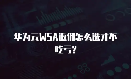 华为云WSA返佣怎么选才不吃亏？