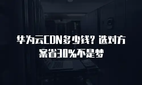 华为云CDN多少钱？选对方案省30%不是梦