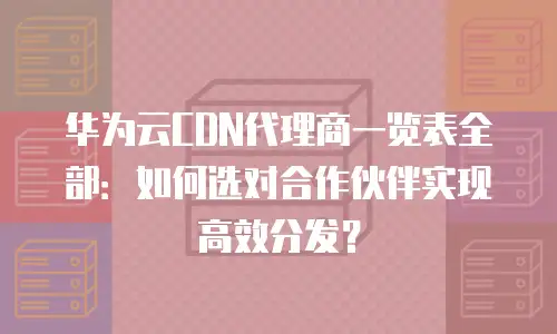 华为云CDN代理商一览表全部：如何选对合作伙伴实现高效分发？