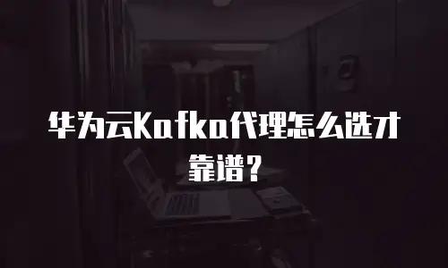 华为云Kafka代理怎么选才靠谱？
