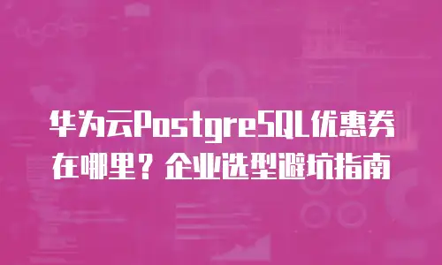 华为云PostgreSQL优惠券在哪里？企业选型避坑指南