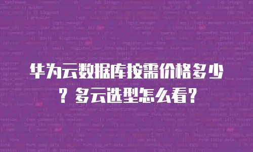 华为云数据库按需价格多少？多云选型怎么看？