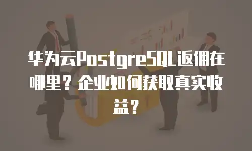 华为云PostgreSQL返佣在哪里？企业如何获取真实收益？
