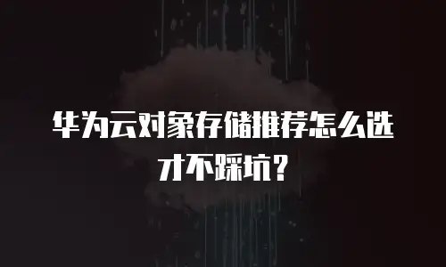 华为云对象存储推荐怎么选才不踩坑？