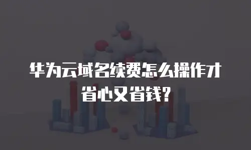 华为云域名续费怎么操作才省心又省钱？