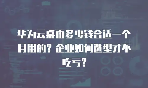 华为云桌面多少钱合适一个月用的？企业如何选型才不吃亏？