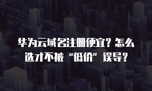 华为云域名注册便宜？怎么选才不被“低价”误导？