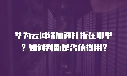 华为云网络加速打折在哪里？如何判断是否值得用？