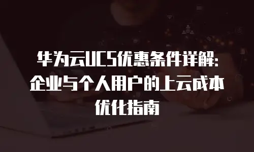 华为云UCS优惠条件详解：企业与个人用户的上云成本优化指南