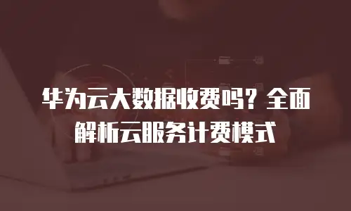 华为云大数据收费吗？全面解析云服务计费模式