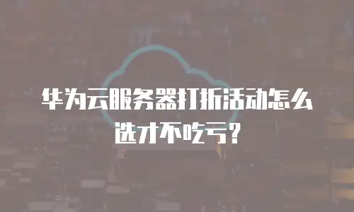 华为云服务器打折活动怎么选才不吃亏？