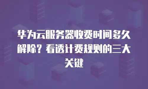 华为云服务器收费时间多久解除？看透计费规则的三大关键