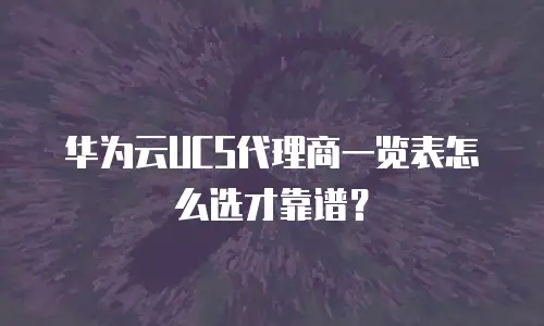华为云UCS代理商一览表怎么选才靠谱？