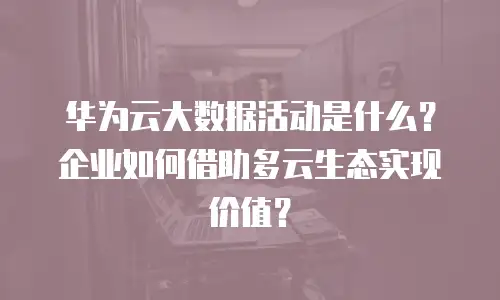 华为云大数据活动是什么？企业如何借助多云生态实现价值？