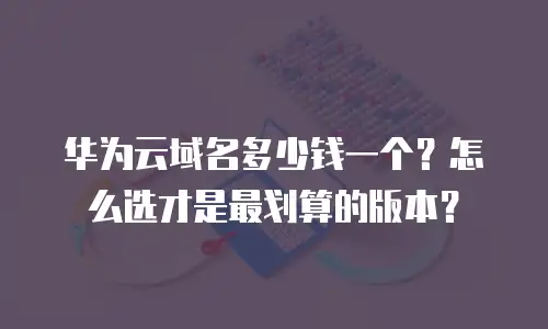 华为云域名多少钱一个？怎么选才是最划算的版本？