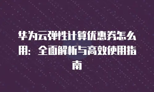 华为云弹性计算优惠券怎么用：全面解析与高效使用指南