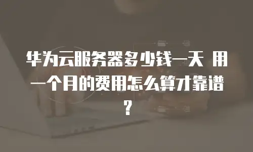 华为云服务器多少钱一天 用一个月的费用怎么算才靠谱？